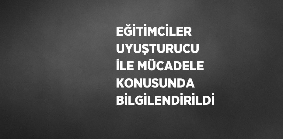 EĞİTİMCİLER UYUŞTURUCU İLE MÜCADELE KONUSUNDA BİLGİLENDİRİLDİ