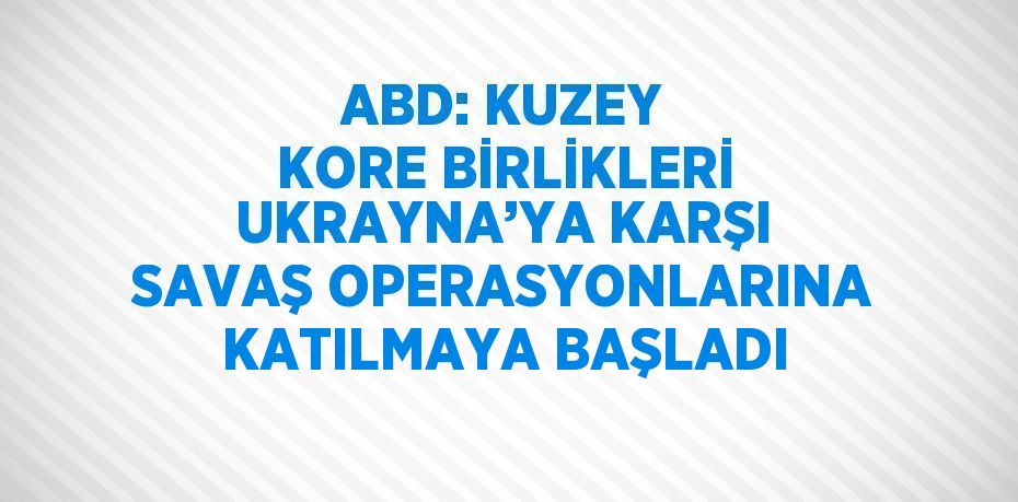 ABD: KUZEY KORE BİRLİKLERİ UKRAYNA’YA KARŞI SAVAŞ OPERASYONLARINA KATILMAYA BAŞLADI