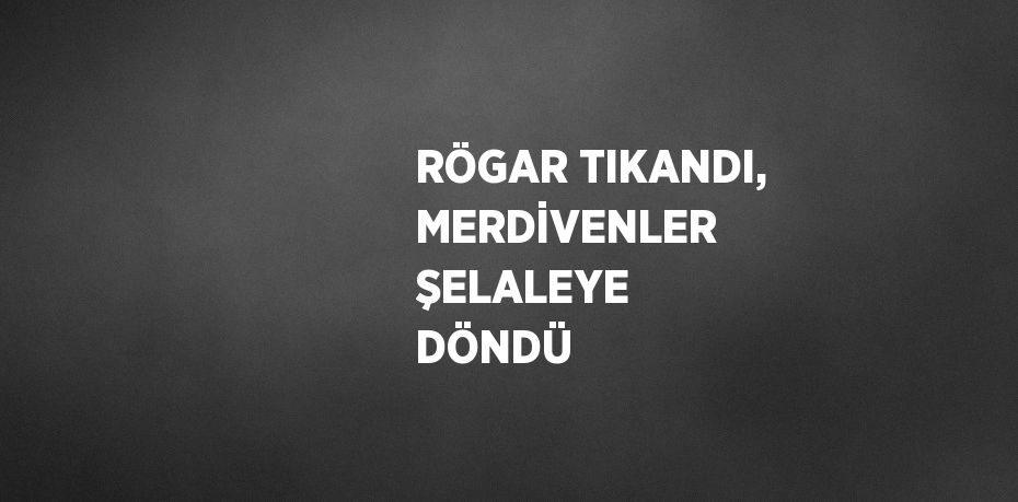 RÖGAR TIKANDI, MERDİVENLER ŞELALEYE DÖNDÜ