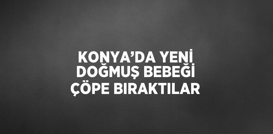 KONYA’DA YENİ DOĞMUŞ BEBEĞİ ÇÖPE BIRAKTILAR