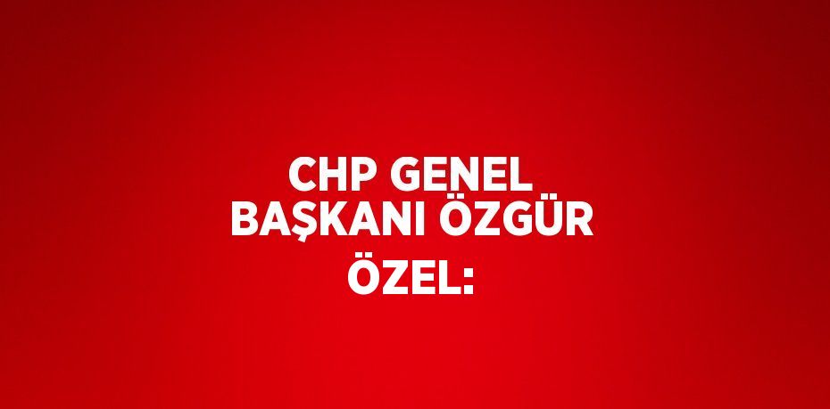 CHP GENEL BAŞKANI ÖZGÜR ÖZEL: