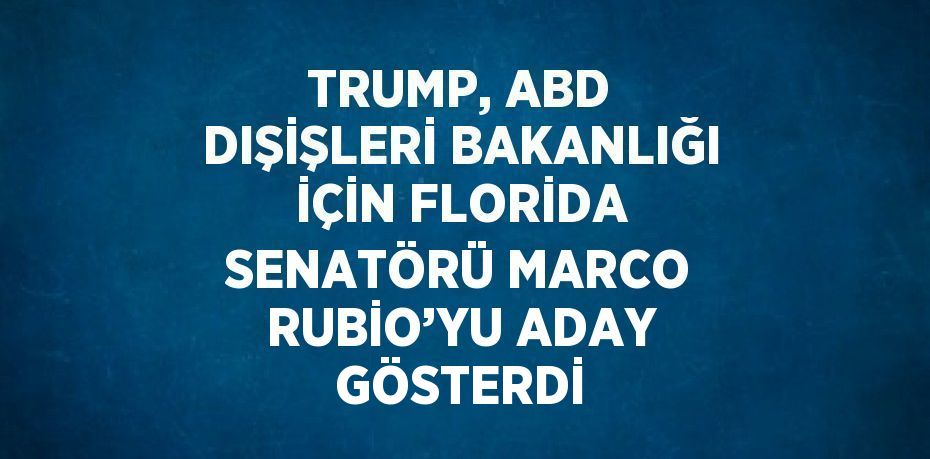 TRUMP, ABD DIŞİŞLERİ BAKANLIĞI İÇİN FLORİDA SENATÖRÜ MARCO RUBİO’YU ADAY GÖSTERDİ