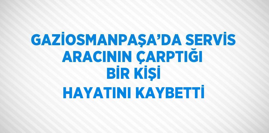 GAZİOSMANPAŞA’DA SERVİS ARACININ ÇARPTIĞI BİR KİŞİ HAYATINI KAYBETTİ