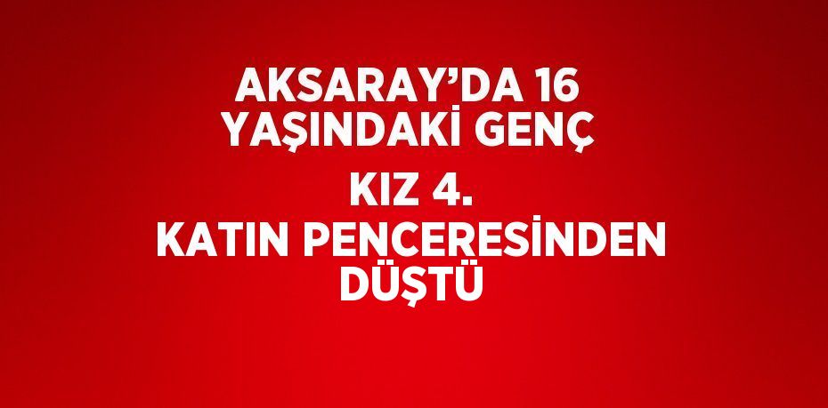 AKSARAY’DA 16 YAŞINDAKİ GENÇ KIZ 4. KATIN PENCERESİNDEN DÜŞTÜ