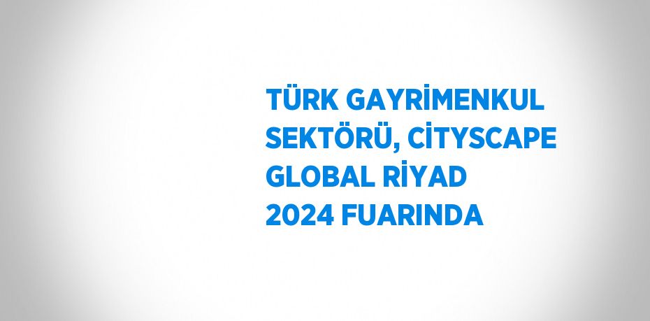 TÜRK GAYRİMENKUL SEKTÖRÜ, CİTYSCAPE GLOBAL RİYAD 2024 FUARINDA