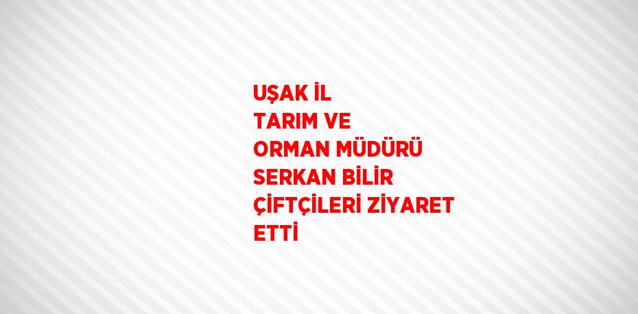 UŞAK İL TARIM VE ORMAN MÜDÜRÜ SERKAN BİLİR ÇİFTÇİLERİ ZİYARET ETTİ