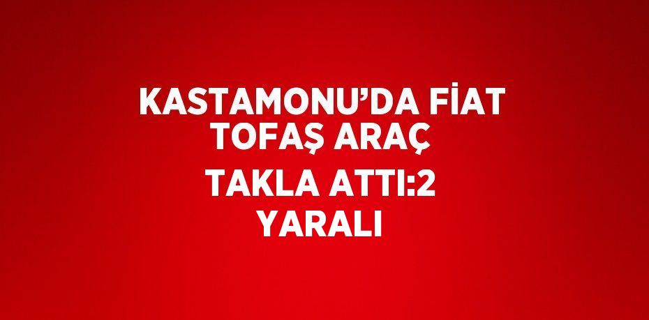 KASTAMONU’DA FİAT TOFAŞ ARAÇ TAKLA ATTI:2 YARALI