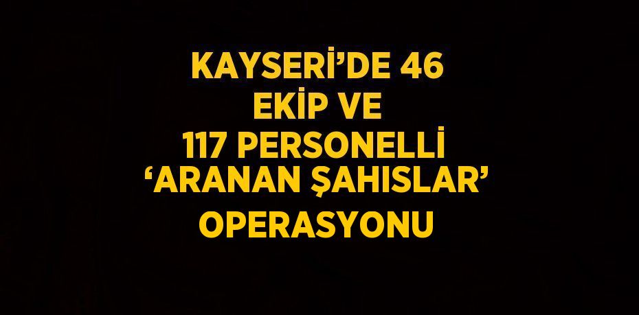 KAYSERİ’DE 46 EKİP VE 117 PERSONELLİ ‘ARANAN ŞAHISLAR’ OPERASYONU