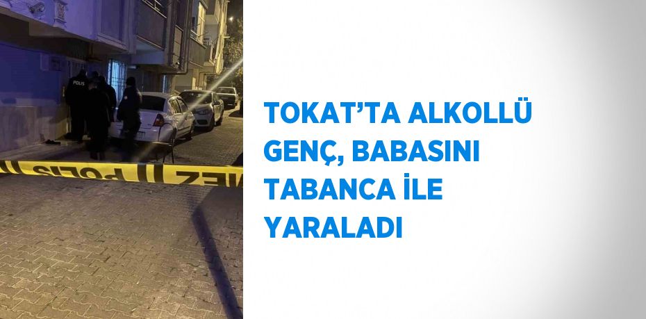 TOKAT’TA ALKOLLÜ GENÇ, BABASINI TABANCA İLE YARALADI