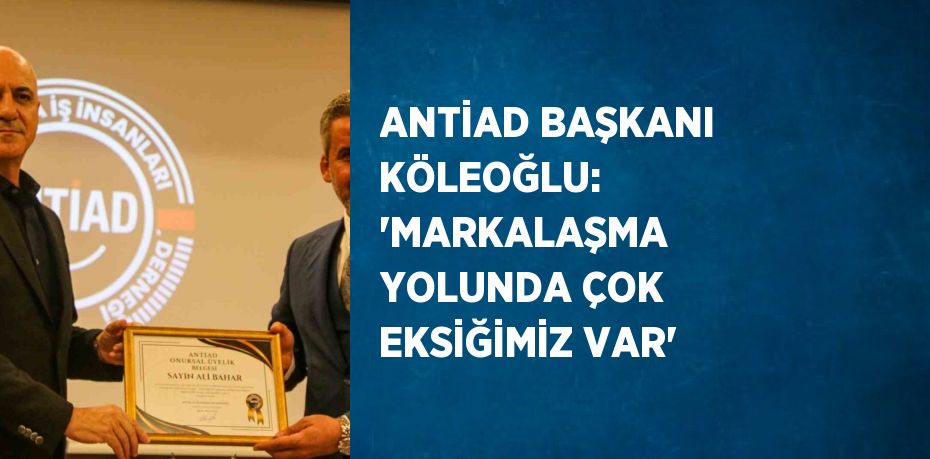 ANTİAD BAŞKANI KÖLEOĞLU: 'MARKALAŞMA YOLUNDA ÇOK EKSİĞİMİZ VAR'