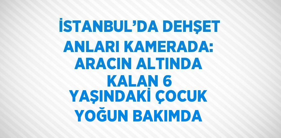 İSTANBUL’DA DEHŞET ANLARI KAMERADA: ARACIN ALTINDA KALAN 6 YAŞINDAKİ ÇOCUK YOĞUN BAKIMDA