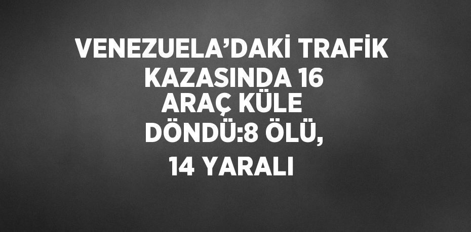 VENEZUELA’DAKİ TRAFİK KAZASINDA 16 ARAÇ KÜLE DÖNDÜ:8 ÖLÜ, 14 YARALI