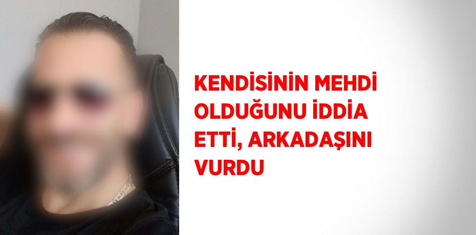 KENDİSİNİN MEHDİ OLDUĞUNU İDDİA ETTİ, ARKADAŞINI VURDU