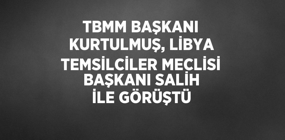 TBMM BAŞKANI KURTULMUŞ, LİBYA TEMSİLCİLER MECLİSİ BAŞKANI SALİH İLE GÖRÜŞTÜ