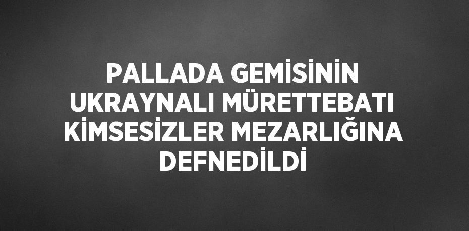 PALLADA GEMİSİNİN UKRAYNALI MÜRETTEBATI KİMSESİZLER MEZARLIĞINA DEFNEDİLDİ