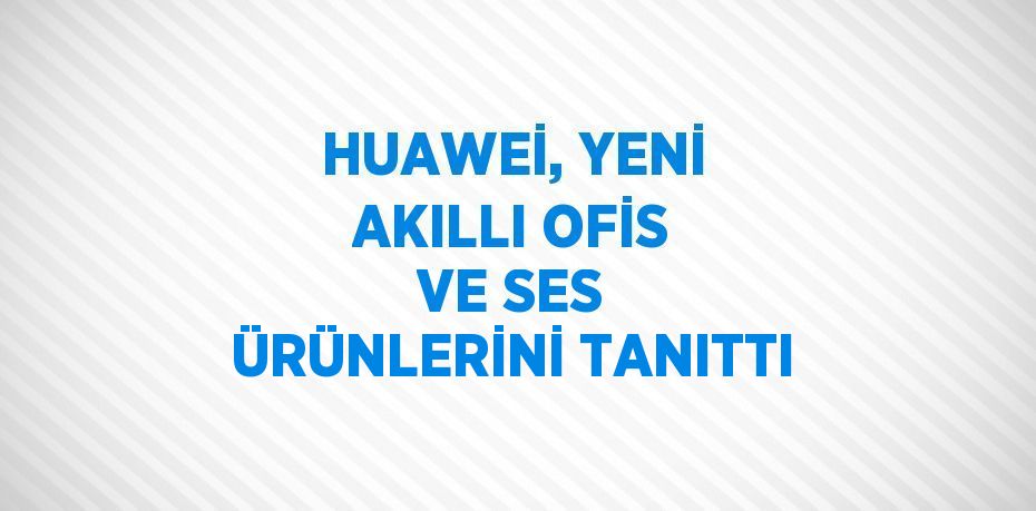 HUAWEİ, YENİ AKILLI OFİS VE SES ÜRÜNLERİNİ TANITTI