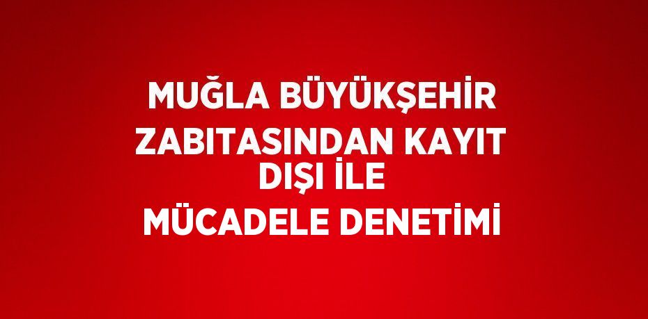 MUĞLA BÜYÜKŞEHİR ZABITASINDAN KAYIT DIŞI İLE MÜCADELE DENETİMİ