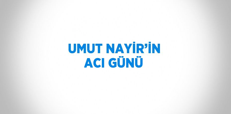 UMUT NAYİR’İN ACI GÜNÜ