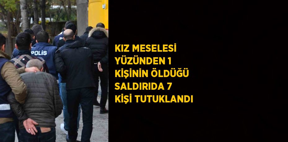 KIZ MESELESİ YÜZÜNDEN 1 KİŞİNİN ÖLDÜĞÜ SALDIRIDA 7 KİŞİ TUTUKLANDI