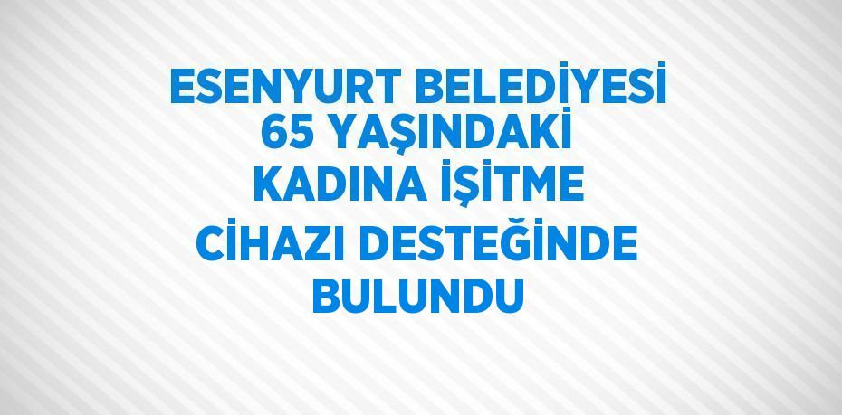 ESENYURT BELEDİYESİ 65 YAŞINDAKİ KADINA İŞİTME CİHAZI DESTEĞİNDE BULUNDU