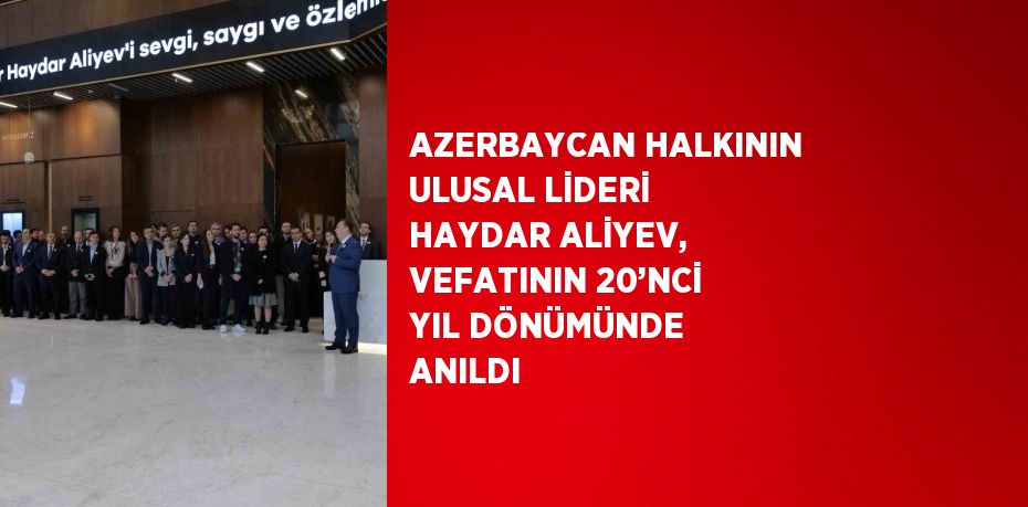 AZERBAYCAN HALKININ ULUSAL LİDERİ HAYDAR ALİYEV, VEFATININ 20’NCİ YIL DÖNÜMÜNDE ANILDI