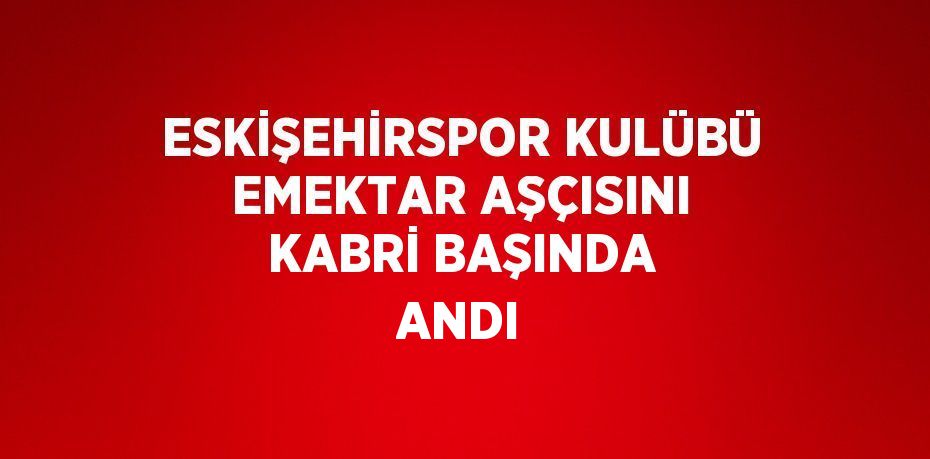 ESKİŞEHİRSPOR KULÜBÜ EMEKTAR AŞÇISINI KABRİ BAŞINDA ANDI