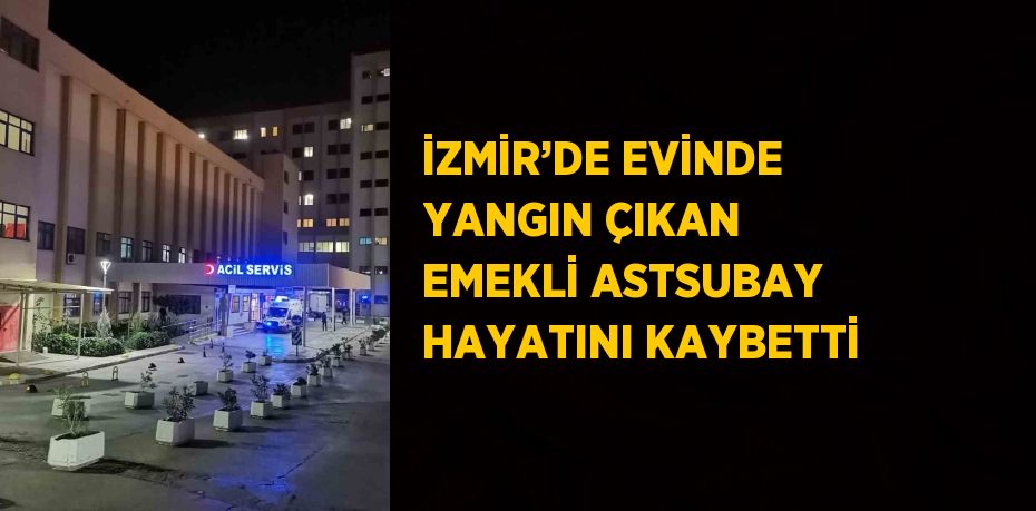 İZMİR’DE EVİNDE YANGIN ÇIKAN EMEKLİ ASTSUBAY HAYATINI KAYBETTİ