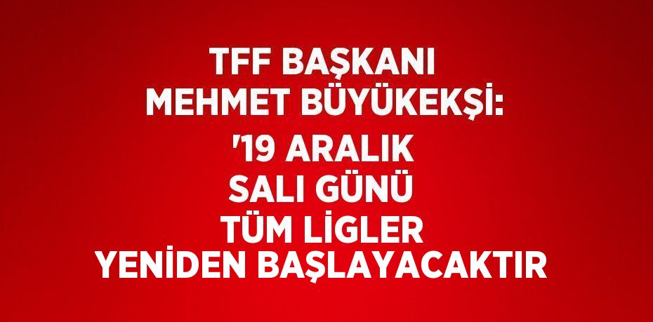 TFF BAŞKANI MEHMET BÜYÜKEKŞİ: '19 ARALIK SALI GÜNÜ TÜM LİGLER YENİDEN BAŞLAYACAKTIR