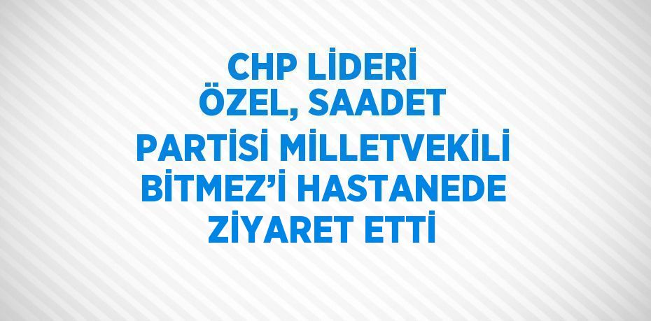 CHP LİDERİ ÖZEL, SAADET PARTİSİ MİLLETVEKİLİ BİTMEZ’İ HASTANEDE ZİYARET ETTİ