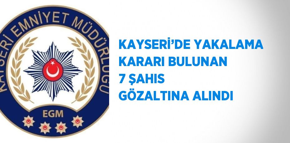 KAYSERİ’DE YAKALAMA KARARI BULUNAN 7 ŞAHIS GÖZALTINA ALINDI