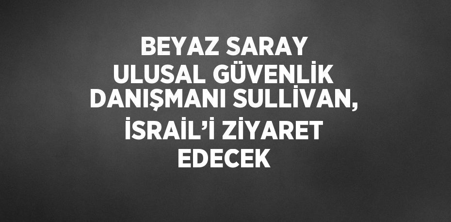 BEYAZ SARAY ULUSAL GÜVENLİK DANIŞMANI SULLİVAN, İSRAİL’İ ZİYARET EDECEK