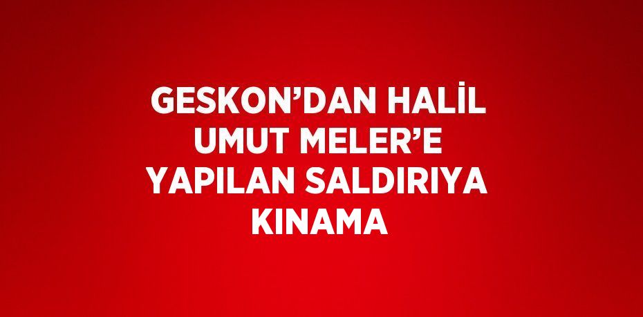 GESKON’DAN HALİL UMUT MELER’E YAPILAN SALDIRIYA KINAMA