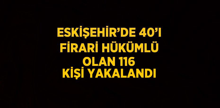 ESKİŞEHİR’DE 40’I FİRARİ HÜKÜMLÜ OLAN 116 KİŞİ YAKALANDI