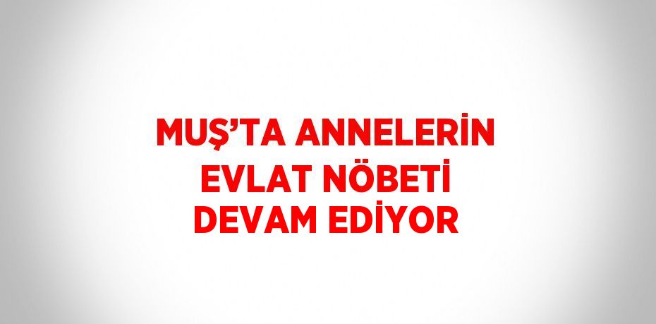 MUŞ’TA ANNELERİN EVLAT NÖBETİ DEVAM EDİYOR