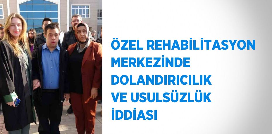 ÖZEL REHABİLİTASYON MERKEZİNDE DOLANDIRICILIK VE USULSÜZLÜK İDDİASI