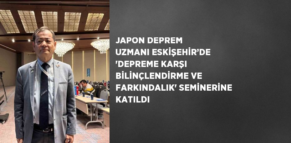 JAPON DEPREM UZMANI ESKİŞEHİR’DE 'DEPREME KARŞI BİLİNÇLENDİRME VE FARKINDALIK' SEMİNERİNE KATILDI