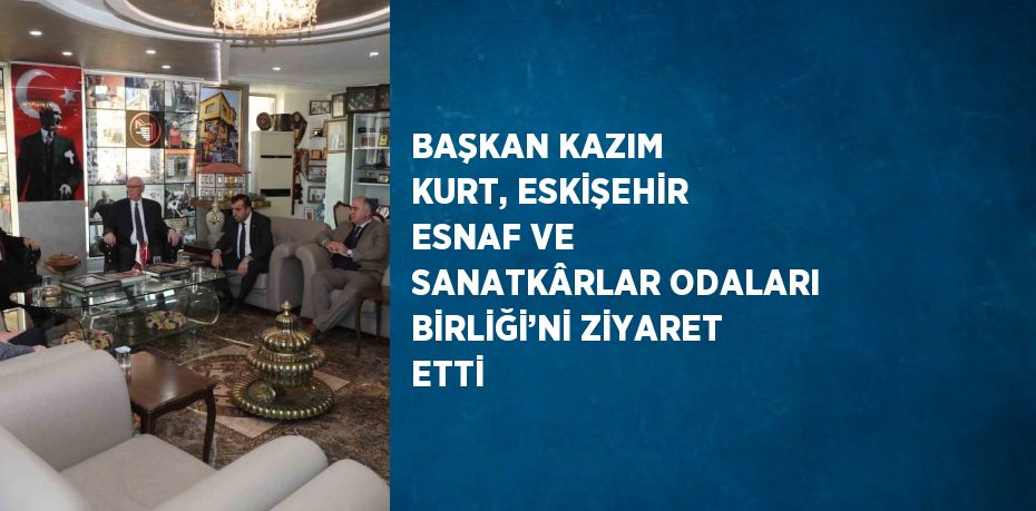 BAŞKAN KAZIM KURT, ESKİŞEHİR ESNAF VE SANATKÂRLAR ODALARI BİRLİĞİ’Nİ ZİYARET ETTİ