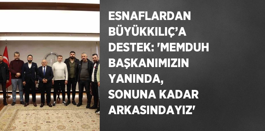 ESNAFLARDAN BÜYÜKKILIÇ’A DESTEK: 'MEMDUH BAŞKANIMIZIN YANINDA, SONUNA KADAR ARKASINDAYIZ'