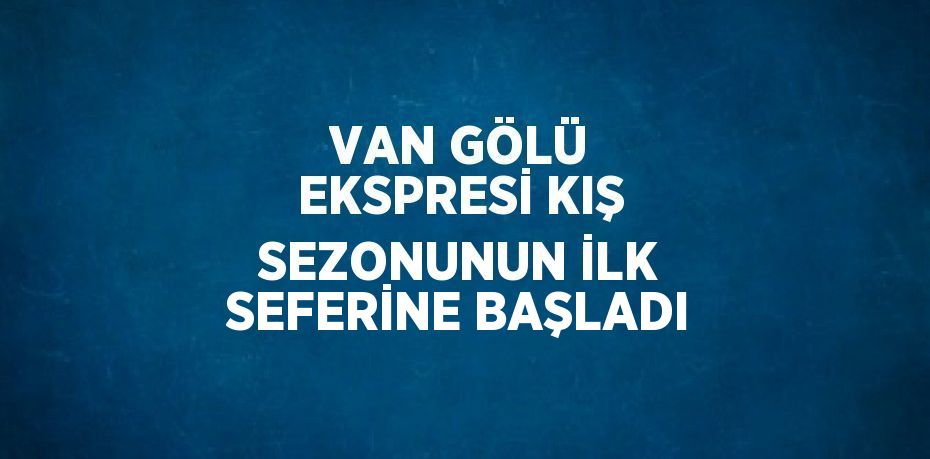 VAN GÖLÜ EKSPRESİ KIŞ SEZONUNUN İLK SEFERİNE BAŞLADI