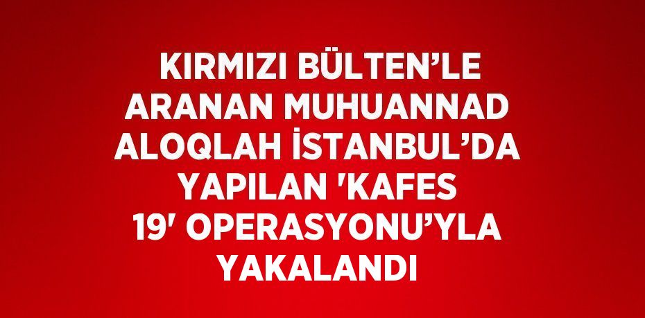 KIRMIZI BÜLTEN’LE ARANAN MUHUANNAD ALOQLAH İSTANBUL’DA YAPILAN 'KAFES 19' OPERASYONU’YLA YAKALANDI