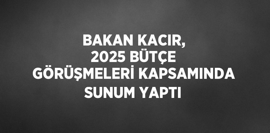 BAKAN KACIR, 2025 BÜTÇE GÖRÜŞMELERİ KAPSAMINDA SUNUM YAPTI