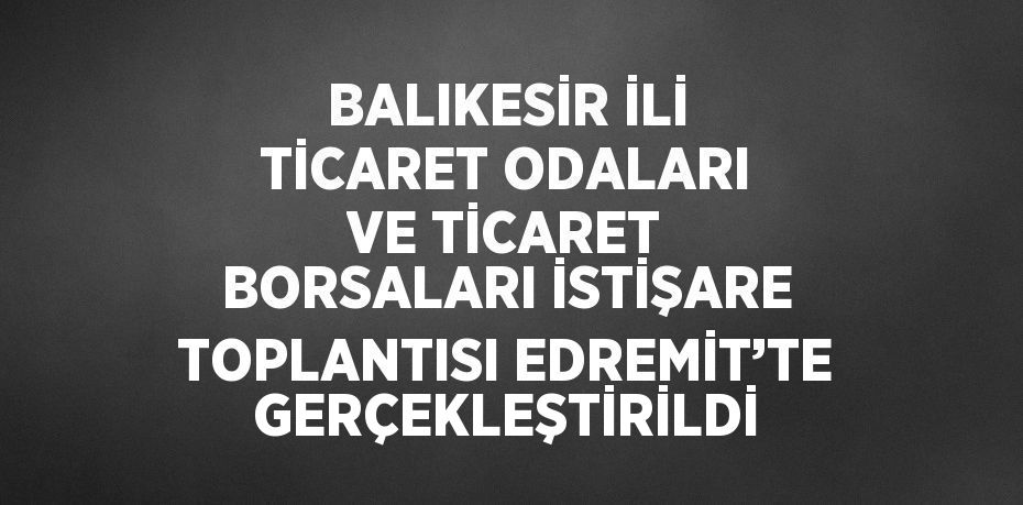 BALIKESİR İLİ TİCARET ODALARI VE TİCARET BORSALARI İSTİŞARE TOPLANTISI EDREMİT’TE GERÇEKLEŞTİRİLDİ