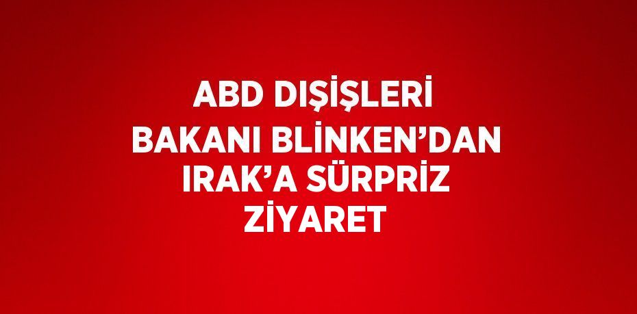 ABD DIŞİŞLERİ BAKANI BLİNKEN’DAN IRAK’A SÜRPRİZ ZİYARET