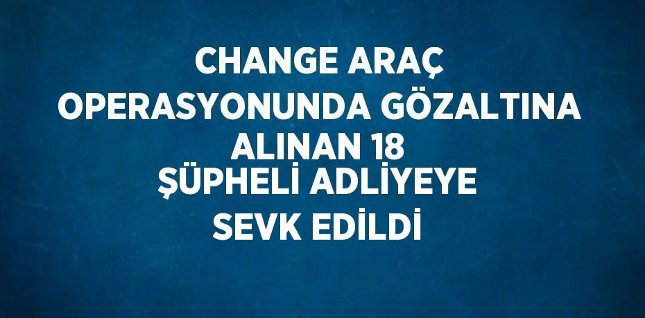 CHANGE ARAÇ OPERASYONUNDA GÖZALTINA ALINAN 18 ŞÜPHELİ ADLİYEYE SEVK EDİLDİ