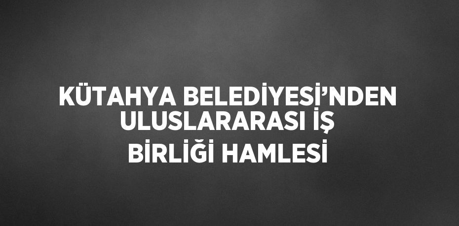 KÜTAHYA BELEDİYESİ’NDEN ULUSLARARASI İŞ BİRLİĞİ HAMLESİ