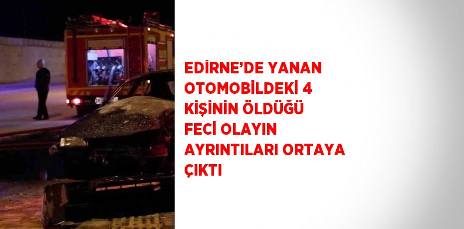 EDİRNE’DE YANAN OTOMOBİLDEKİ 4 KİŞİNİN ÖLDÜĞÜ FECİ OLAYIN AYRINTILARI ORTAYA ÇIKTI