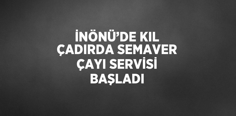 İNÖNÜ’DE KIL ÇADIRDA SEMAVER ÇAYI SERVİSİ BAŞLADI