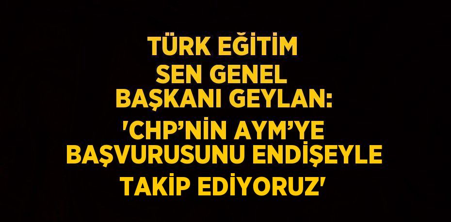 TÜRK EĞİTİM SEN GENEL BAŞKANI GEYLAN: 'CHP’NİN AYM’YE BAŞVURUSUNU ENDİŞEYLE TAKİP EDİYORUZ'