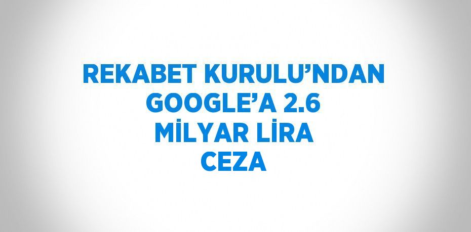 REKABET KURULU’NDAN GOOGLE’A 2.6 MİLYAR LİRA CEZA