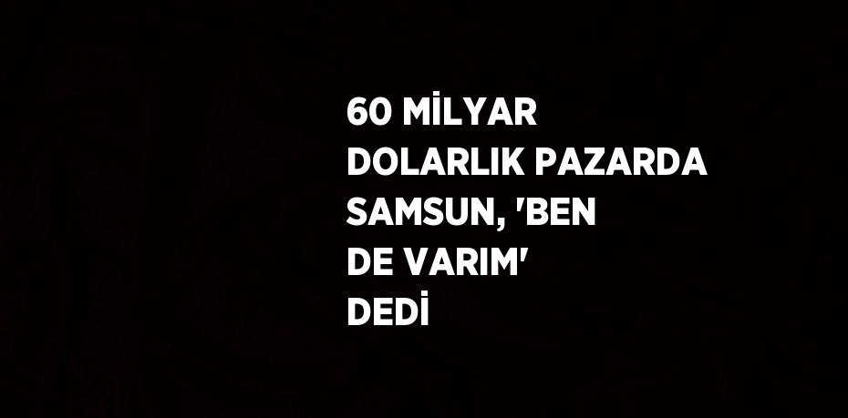 60 MİLYAR DOLARLIK PAZARDA SAMSUN, 'BEN DE VARIM' DEDİ